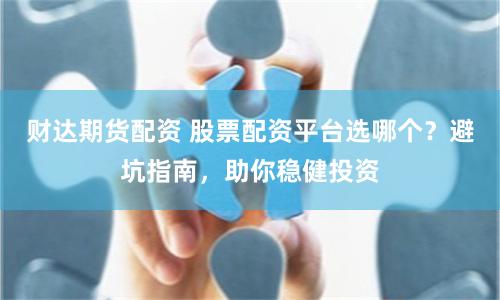 财达期货配资 股票配资平台选哪个？避坑指南，助你稳健投资