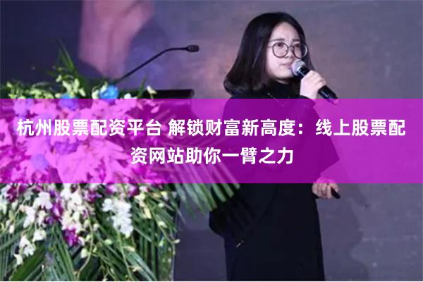 杭州股票配资平台 解锁财富新高度：线上股票配资网站助你一臂之力