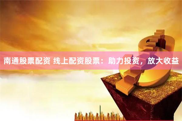 南通股票配资 线上配资股票：助力投资，放大收益