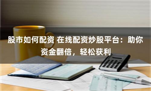 股市如何配资 在线配资炒股平台：助你资金翻倍，轻松获利
