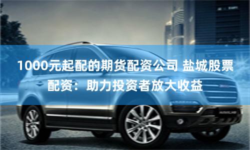 1000元起配的期货配资公司 盐城股票配资：助力投资者放大收益