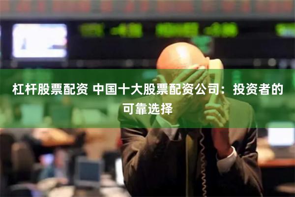 杠杆股票配资 中国十大股票配资公司：投资者的可靠选择