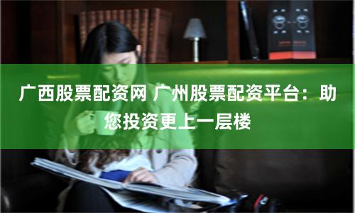 广西股票配资网 广州股票配资平台:助您投资更上一层楼
