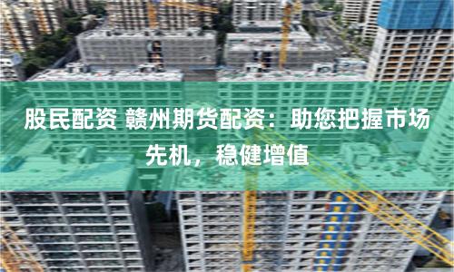 股民配资 赣州期货配资：助您把握市场先机，稳健增值