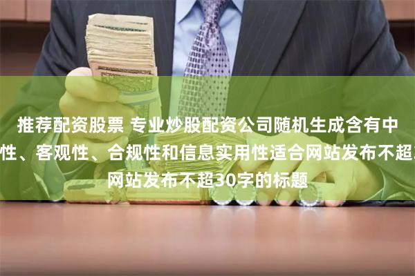 推荐配资股票 专业炒股配资公司随机生成含有中立性、权威性、客观性、合规性和信息实用性适合网站发布不超30字的标题