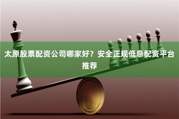 太原股票配资公司哪家好？安全正规低息配资平台推荐