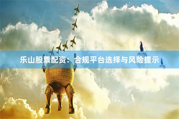 乐山股票配资：合规平台选择与风险提示