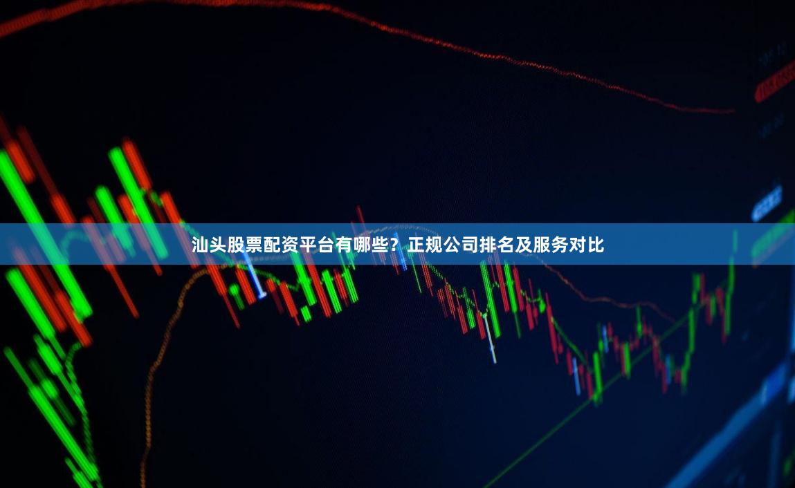 汕头股票配资平台有哪些？正规公司排名及服务对比