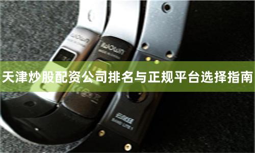 天津炒股配资公司排名与正规平台选择指南